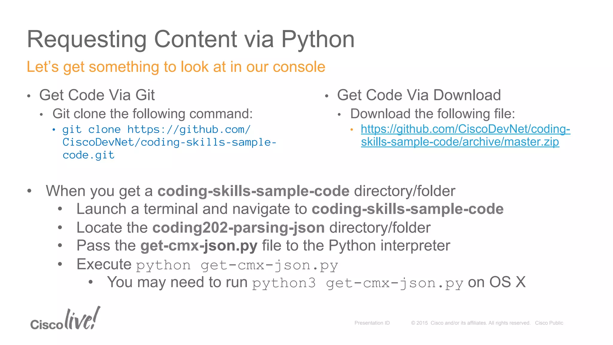 © 2015 Cisco and/or its affiliates. All rights reserved. Cisco PublicPresentation ID
Requesting Content via Python
•  Get Code Via Git
•  Git clone the following command:
•  git clone https://github.com/
CiscoDevNet/coding-skills-sample-
code.git
Let’s get something to look at in our console
•  Get Code Via Download
•  Download the following file:
•  https://github.com/CiscoDevNet/coding-
skills-sample-code/archive/master.zip
•  When you get a coding-skills-sample-code directory/folder
•  Launch a terminal and navigate to coding-skills-sample-code
•  Locate the coding202-parsing-json directory/folder
•  Pass the get-cmx-json.py file to the Python interpreter
•  Execute python get-cmx-json.py
•  You may need to run python3 get-cmx-json.py on OS X
 