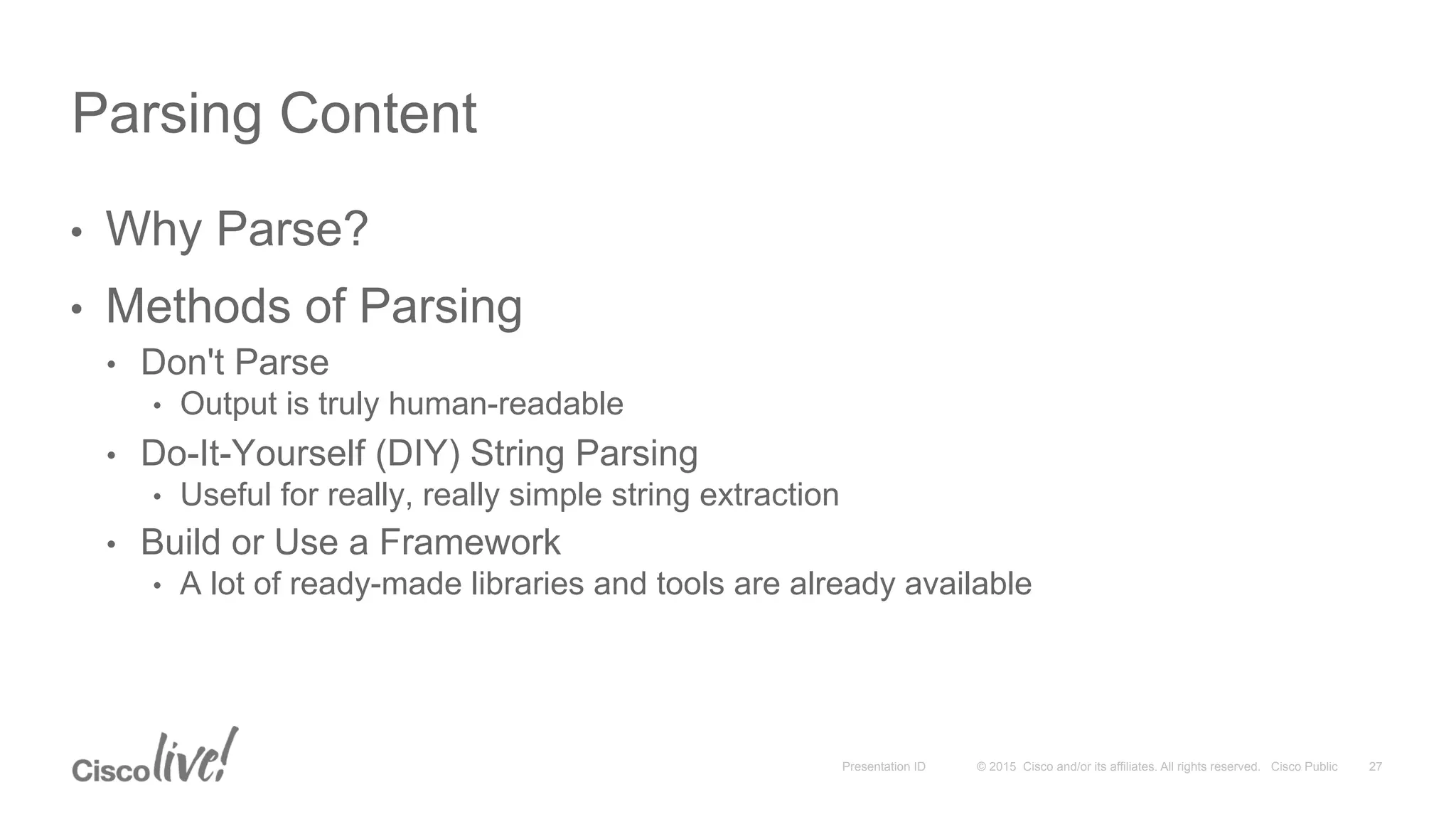 © 2015 Cisco and/or its affiliates. All rights reserved. Cisco PublicPresentation ID
•  Why Parse?
•  Methods of Parsing
•  Don't Parse
•  Output is truly human-readable
•  Do-It-Yourself (DIY) String Parsing
•  Useful for really, really simple string extraction
•  Build or Use a Framework
•  A lot of ready-made libraries and tools are already available
Parsing Content
27
 