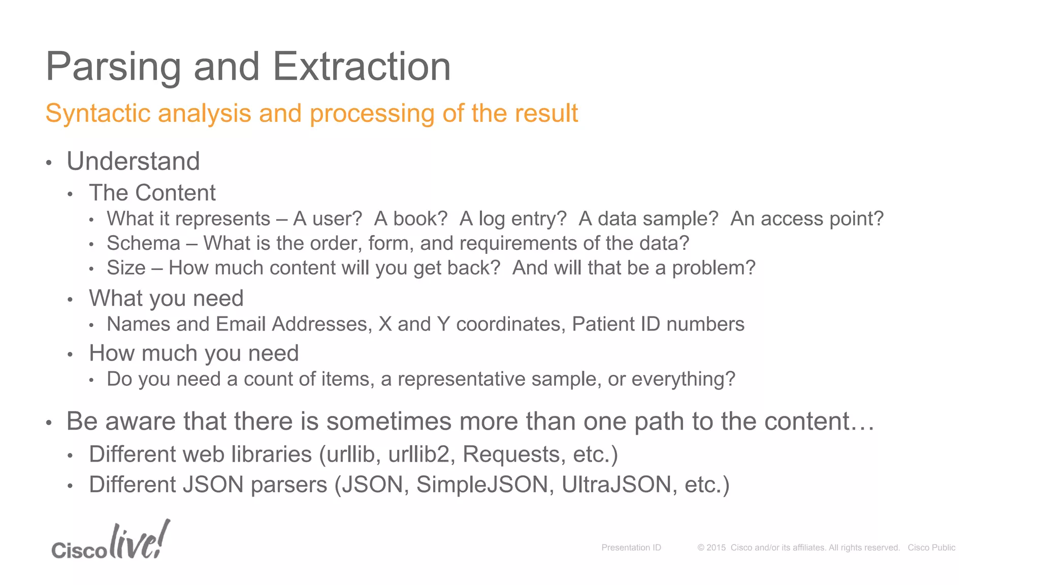 © 2015 Cisco and/or its affiliates. All rights reserved. Cisco PublicPresentation ID
Parsing and Extraction
•  Understand
•  The Content
•  What it represents – A user? A book? A log entry? A data sample? An access point?
•  Schema – What is the order, form, and requirements of the data?
•  Size – How much content will you get back? And will that be a problem?
•  What you need
•  Names and Email Addresses, X and Y coordinates, Patient ID numbers
•  How much you need
•  Do you need a count of items, a representative sample, or everything?
•  Be aware that there is sometimes more than one path to the content…
•  Different web libraries (urllib, urllib2, Requests, etc.)
•  Different JSON parsers (JSON, SimpleJSON, UltraJSON, etc.)
Syntactic analysis and processing of the result
 