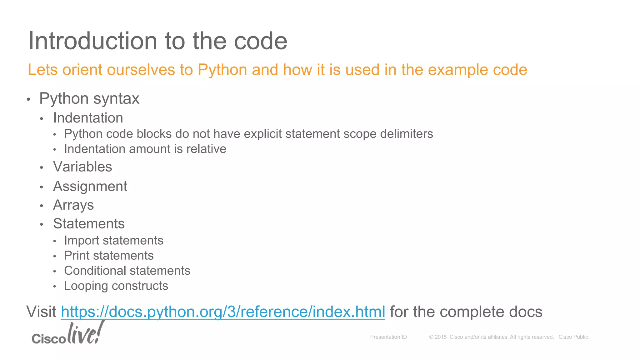 © 2015 Cisco and/or its affiliates. All rights reserved. Cisco PublicPresentation ID
Introduction to the code
•  Python syntax
•  Indentation
•  Python code blocks do not have explicit statement scope delimiters
•  Indentation amount is relative
•  Variables
•  Assignment
•  Arrays
•  Statements
•  Import statements
•  Print statements
•  Conditional statements
•  Looping constructs
Visit https://docs.python.org/3/reference/index.html for the complete docs
Lets orient ourselves to Python and how it is used in the example code
 