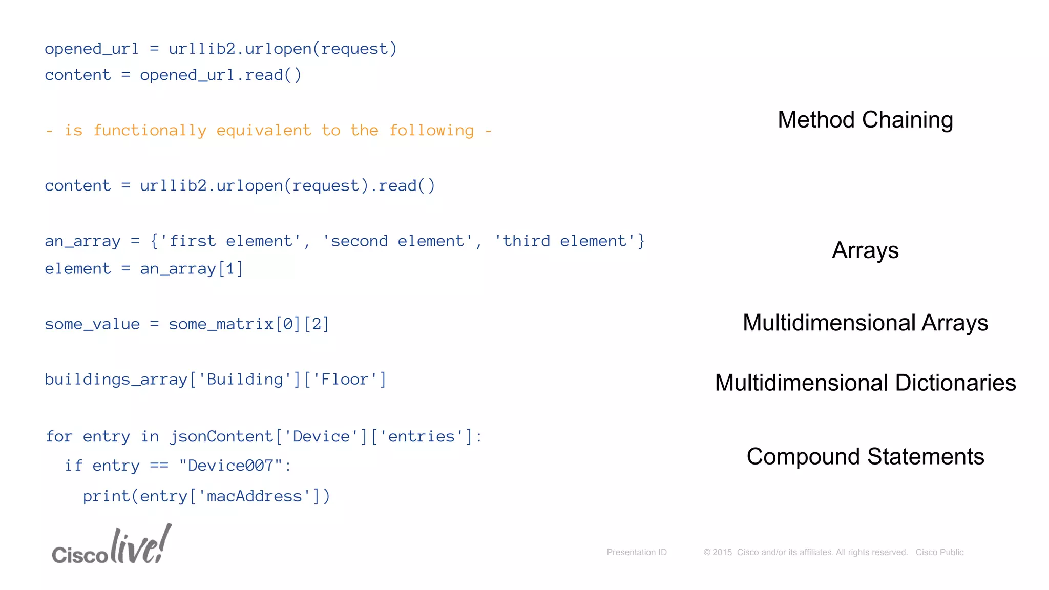 © 2015 Cisco and/or its affiliates. All rights reserved. Cisco PublicPresentation ID
opened_url = urllib2.urlopen(request)
content = opened_url.read()
- is functionally equivalent to the following -
content = urllib2.urlopen(request).read()
an_array = {'first element', 'second element', 'third element'}
element = an_array[1]
some_value = some_matrix[0][2]
buildings_array['Building']['Floor']
for entry in jsonContent['Device']['entries']:
if entry == "Device007":
print(entry['macAddress'])
Method Chaining
Arrays
Multidimensional Arrays
Compound Statements
Multidimensional Dictionaries
 