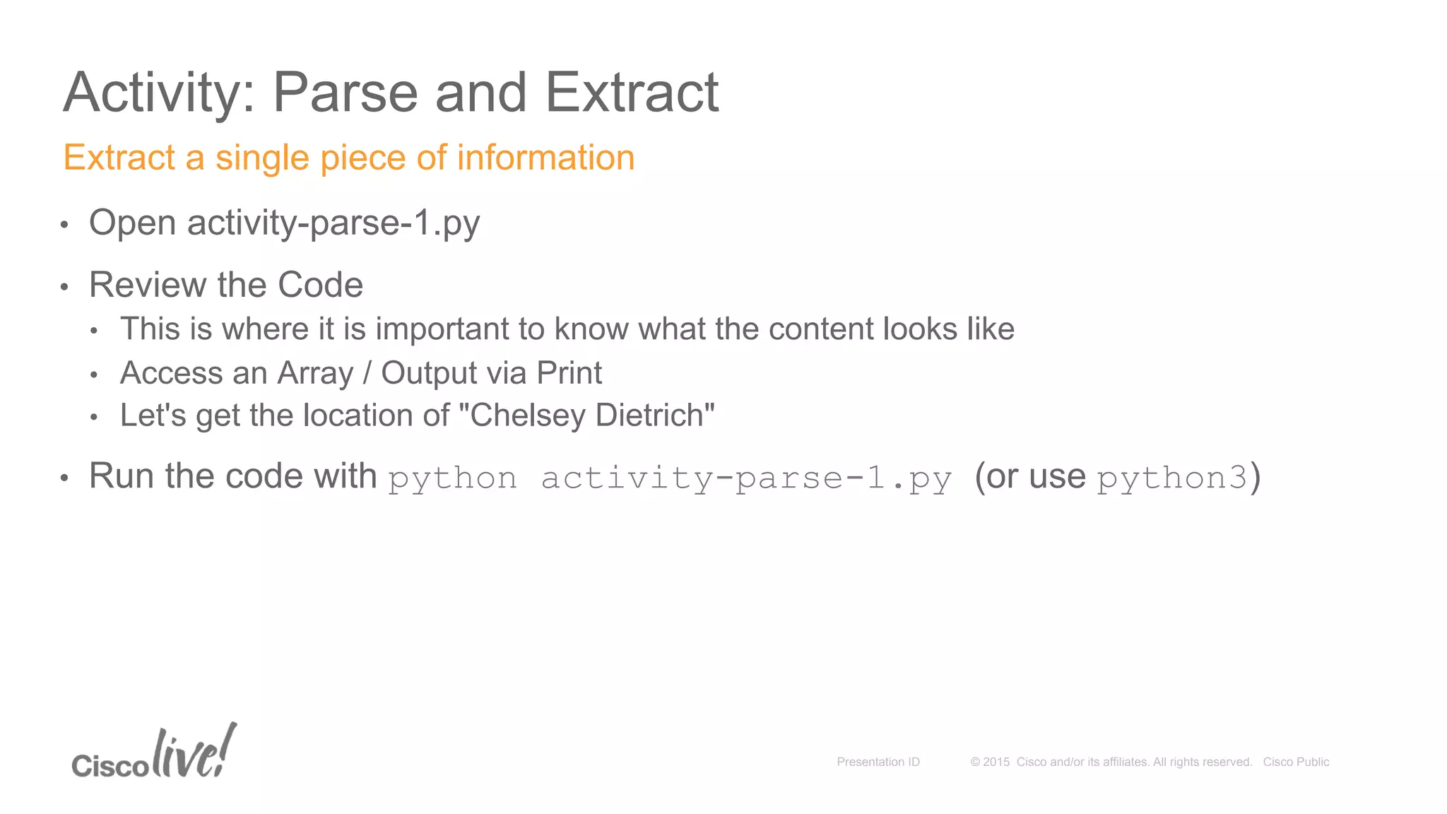 © 2015 Cisco and/or its affiliates. All rights reserved. Cisco PublicPresentation ID
Activity: Parse and Extract
•  Open activity-parse-1.py
•  Review the Code
•  This is where it is important to know what the content looks like
•  Access an Array / Output via Print
•  Let's get the location of "Chelsey Dietrich"
•  Run the code with python activity-parse-1.py (or use python3)
Extract a single piece of information
 