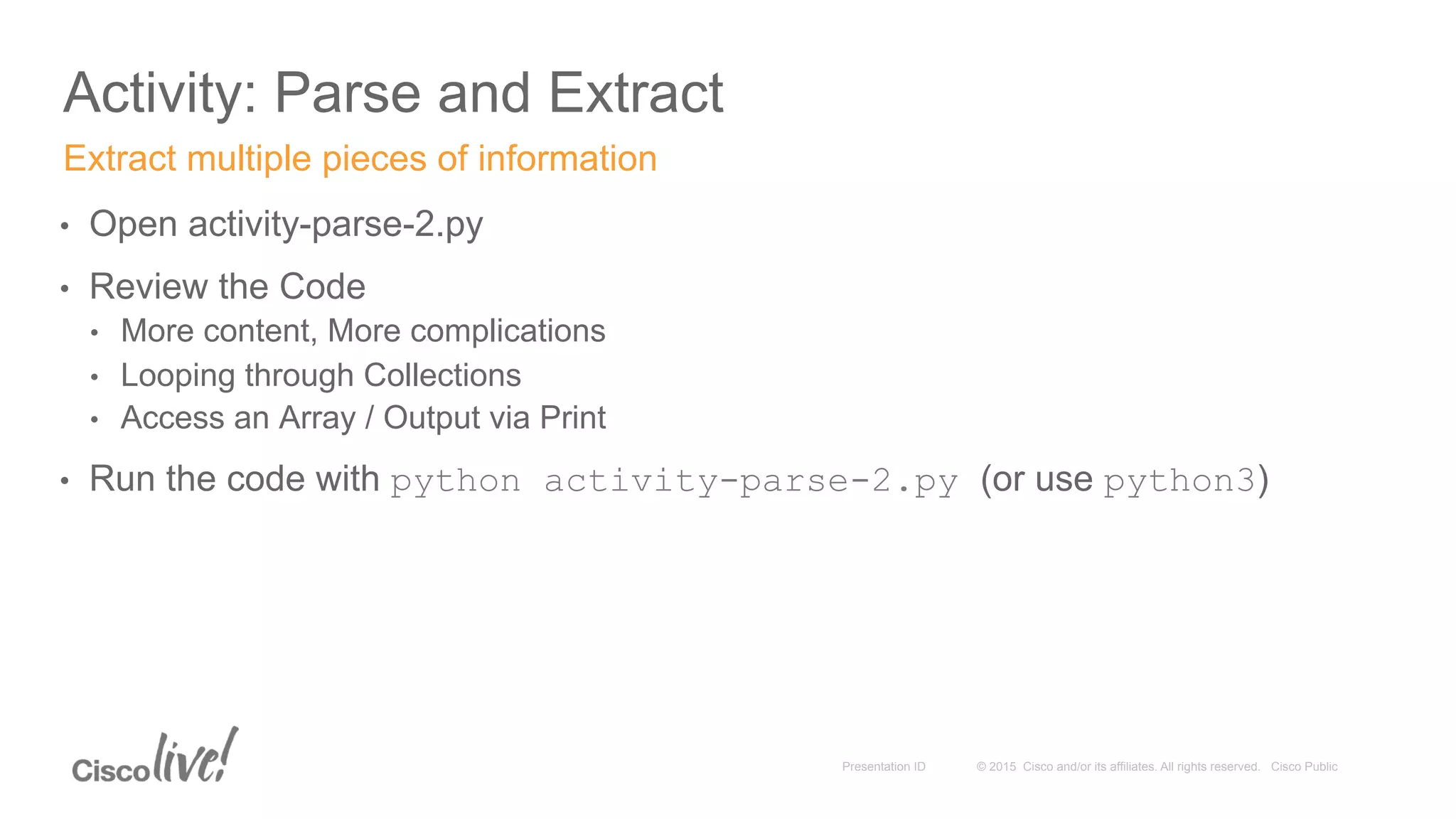 © 2015 Cisco and/or its affiliates. All rights reserved. Cisco PublicPresentation ID
Activity: Parse and Extract
•  Open activity-parse-2.py
•  Review the Code
•  More content, More complications
•  Looping through Collections
•  Access an Array / Output via Print
•  Run the code with python activity-parse-2.py (or use python3)
Extract multiple pieces of information
 