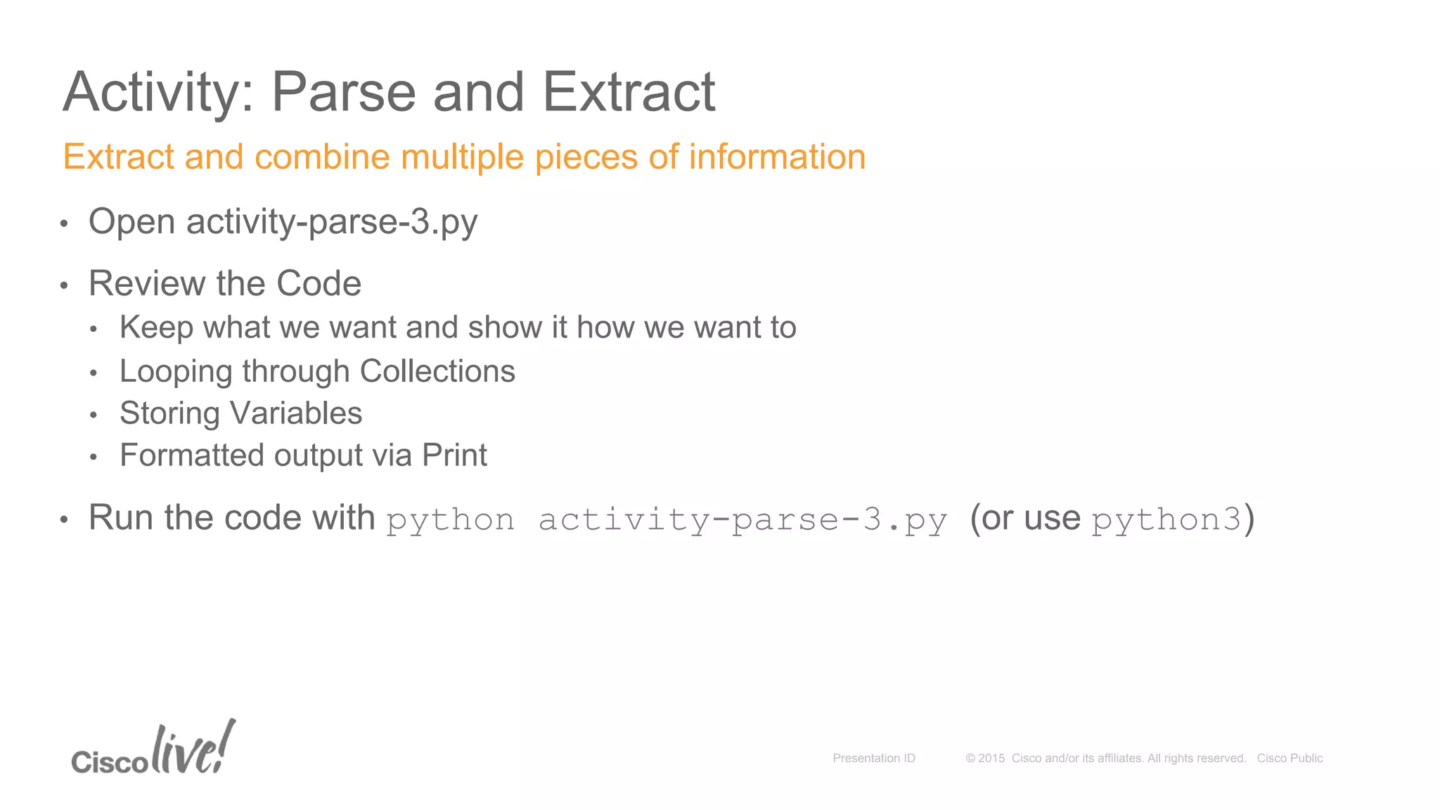 © 2015 Cisco and/or its affiliates. All rights reserved. Cisco PublicPresentation ID
Activity: Parse and Extract
•  Open activity-parse-3.py
•  Review the Code
•  Keep what we want and show it how we want to
•  Looping through Collections
•  Storing Variables
•  Formatted output via Print
•  Run the code with python activity-parse-3.py (or use python3)
Extract and combine multiple pieces of information
 