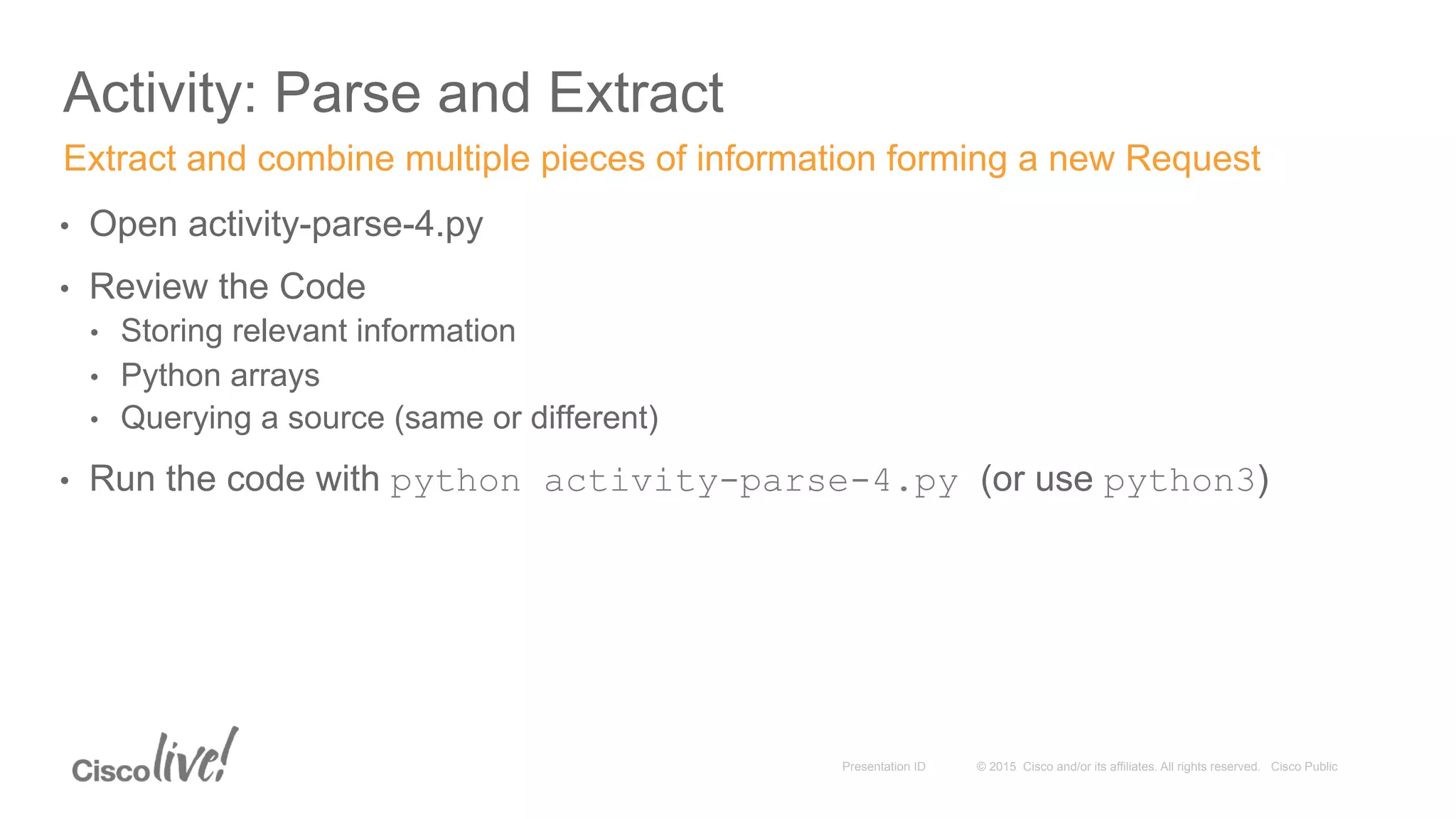 © 2015 Cisco and/or its affiliates. All rights reserved. Cisco PublicPresentation ID
Activity: Parse and Extract
•  Open activity-parse-4.py
•  Review the Code
•  Storing relevant information
•  Python arrays
•  Querying a source (same or different)
•  Run the code with python activity-parse-4.py (or use python3)
Extract and combine multiple pieces of information forming a new Request
 