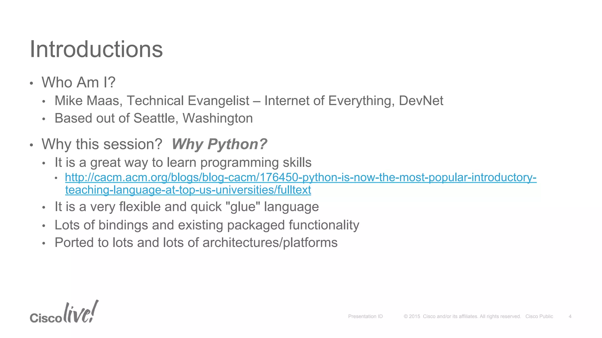 © 2015 Cisco and/or its affiliates. All rights reserved. Cisco PublicPresentation ID
Introductions
•  Who Am I?
•  Mike Maas, Technical Evangelist – Internet of Everything, DevNet
•  Based out of Seattle, Washington
•  Why this session? Why Python?
•  It is a great way to learn programming skills
•  http://cacm.acm.org/blogs/blog-cacm/176450-python-is-now-the-most-popular-introductory-
teaching-language-at-top-us-universities/fulltext
•  It is a very flexible and quick "glue" language
•  Lots of bindings and existing packaged functionality
•  Ported to lots and lots of architectures/platforms
4
 