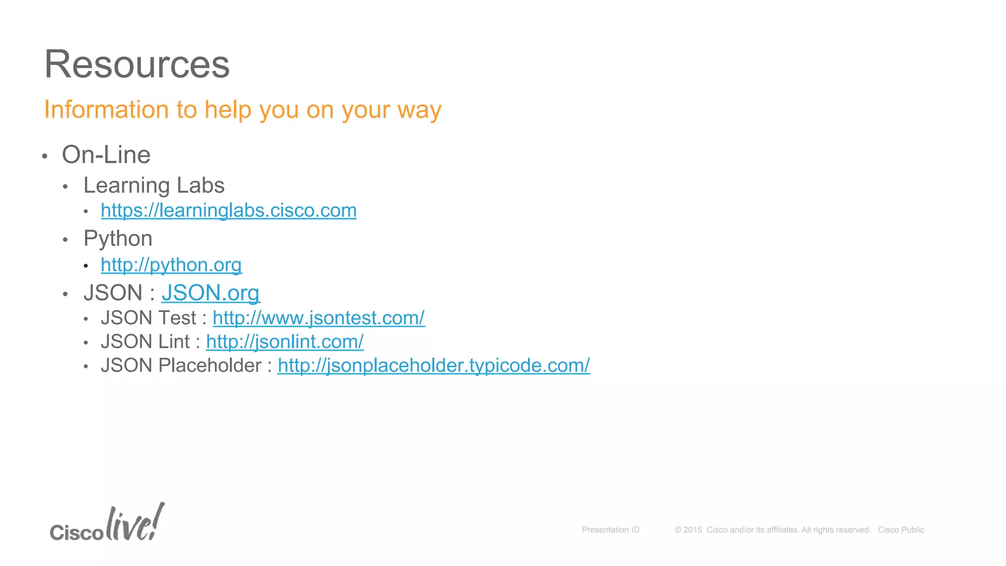 © 2015 Cisco and/or its affiliates. All rights reserved. Cisco PublicPresentation ID
Resources
•  On-Line
•  Learning Labs
•  https://learninglabs.cisco.com
•  Python
•  http://python.org
•  JSON : JSON.org
•  JSON Test : http://www.jsontest.com/
•  JSON Lint : http://jsonlint.com/
•  JSON Placeholder : http://jsonplaceholder.typicode.com/
Information to help you on your way
 