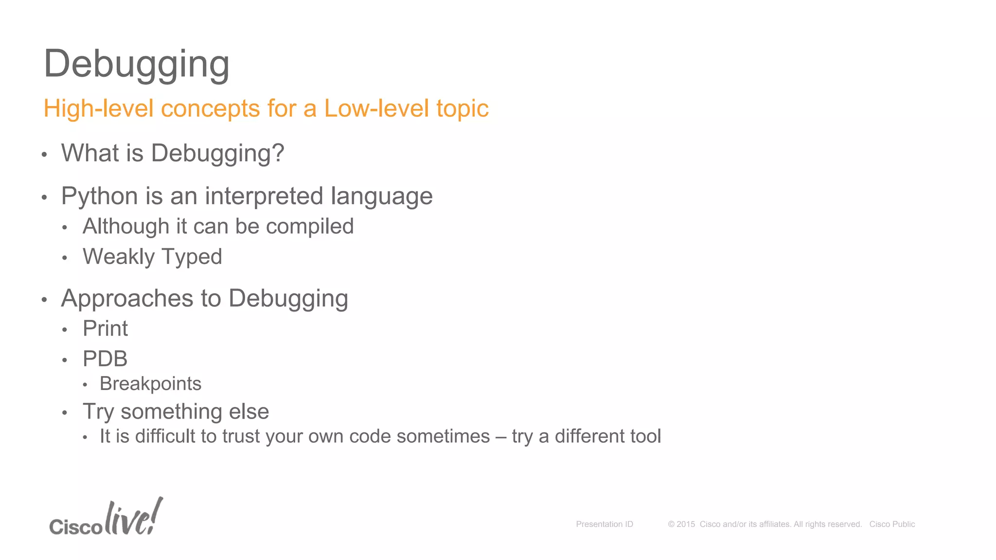 © 2015 Cisco and/or its affiliates. All rights reserved. Cisco PublicPresentation ID
Debugging
•  What is Debugging?
•  Python is an interpreted language
•  Although it can be compiled
•  Weakly Typed
•  Approaches to Debugging
•  Print
•  PDB
•  Breakpoints
•  Try something else
•  It is difficult to trust your own code sometimes – try a different tool
High-level concepts for a Low-level topic
 