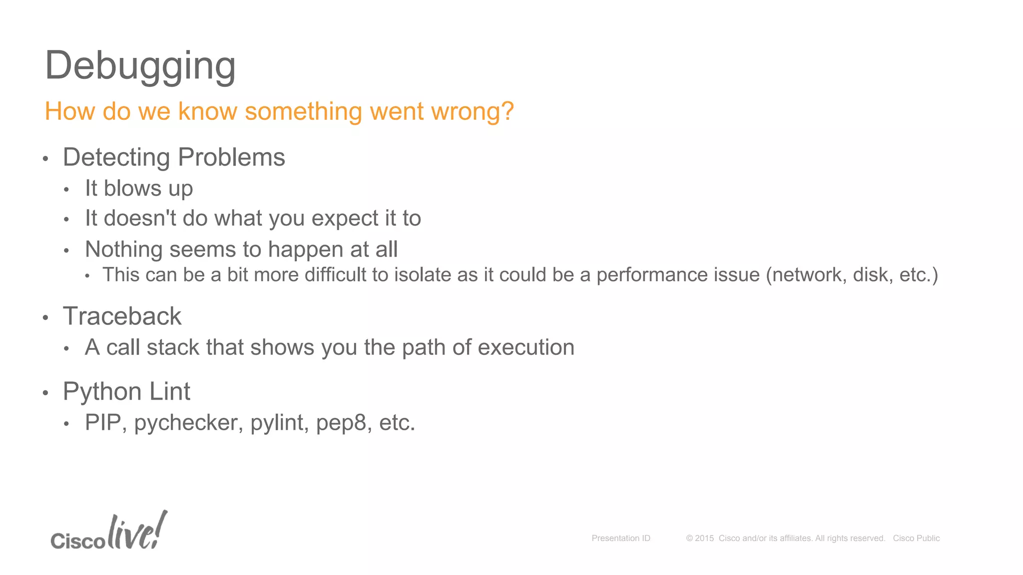 © 2015 Cisco and/or its affiliates. All rights reserved. Cisco PublicPresentation ID
Debugging
•  Detecting Problems
•  It blows up
•  It doesn't do what you expect it to
•  Nothing seems to happen at all
•  This can be a bit more difficult to isolate as it could be a performance issue (network, disk, etc.)
•  Traceback
•  A call stack that shows you the path of execution
•  Python Lint
•  PIP, pychecker, pylint, pep8, etc.
How do we know something went wrong?
 