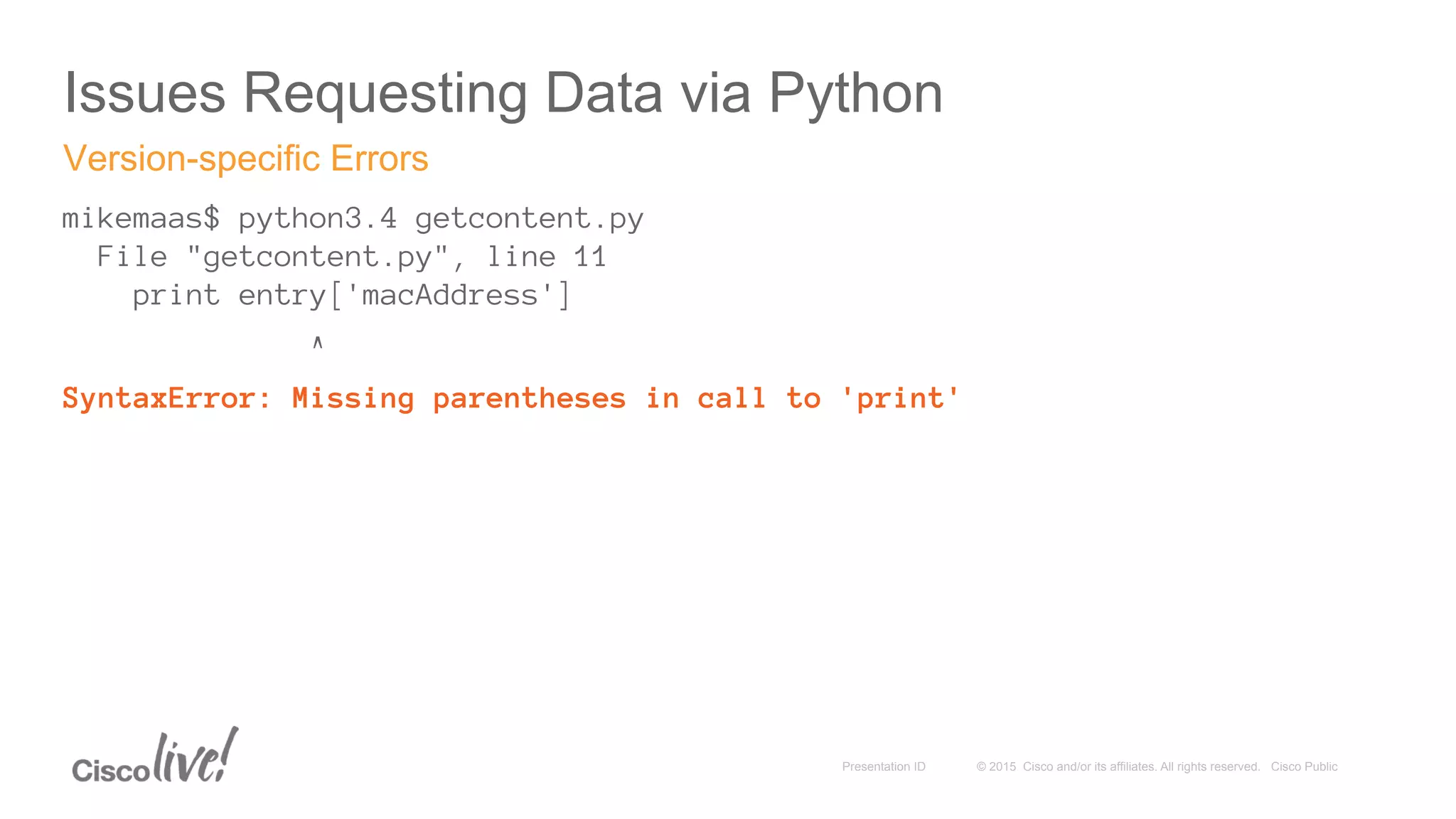 © 2015 Cisco and/or its affiliates. All rights reserved. Cisco PublicPresentation ID
Issues Requesting Data via Python
mikemaas$ python3.4 getcontent.py
File "getcontent.py", line 11
print entry['macAddress']
^
SyntaxError: Missing parentheses in call to 'print'
Version-specific Errors
 