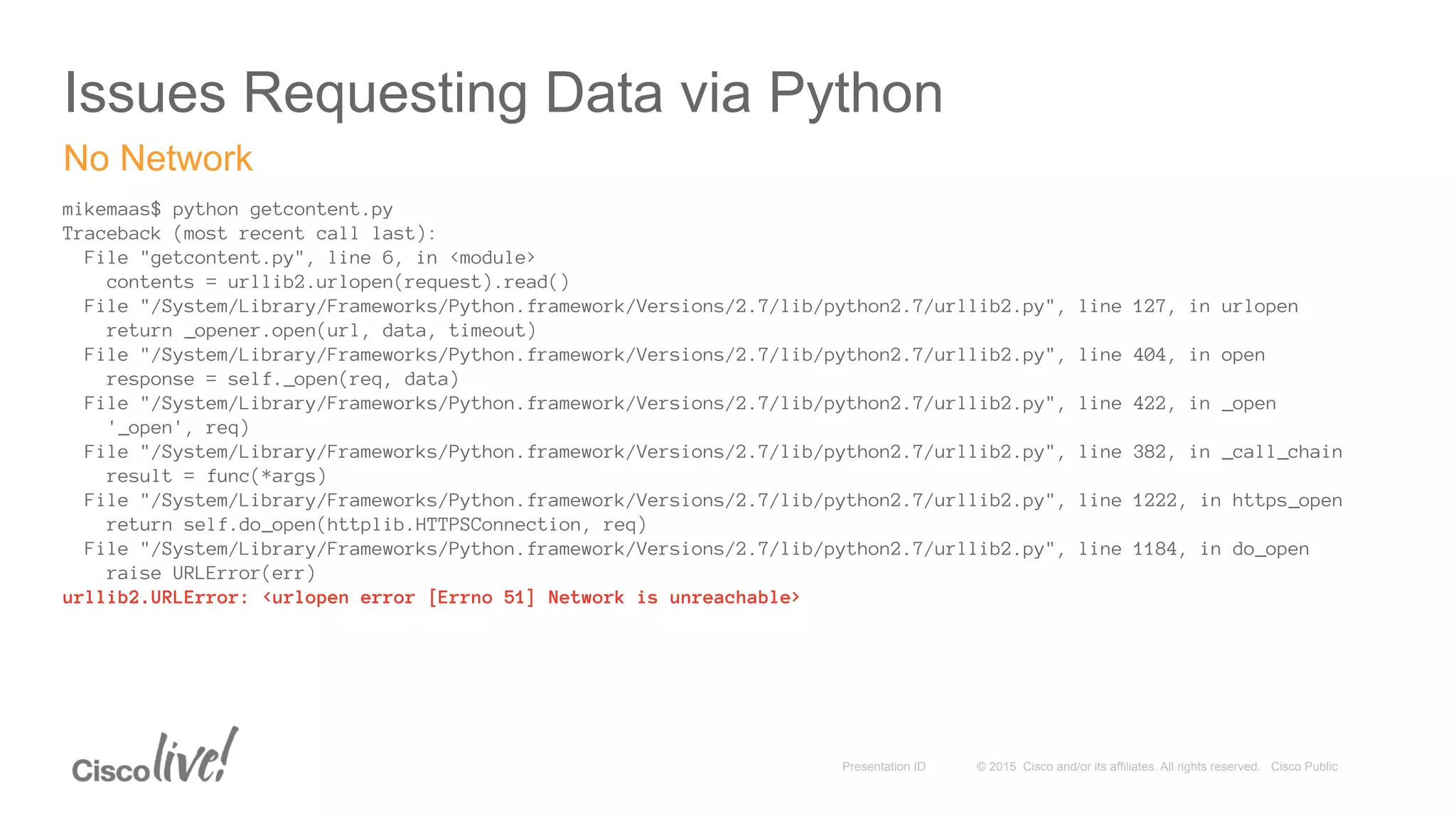 © 2015 Cisco and/or its affiliates. All rights reserved. Cisco PublicPresentation ID
Issues Requesting Data via Python
mikemaas$ python getcontent.py
Traceback (most recent call last):
File "getcontent.py", line 6, in <module>
contents = urllib2.urlopen(request).read()
File "/System/Library/Frameworks/Python.framework/Versions/2.7/lib/python2.7/urllib2.py", line 127, in urlopen
return _opener.open(url, data, timeout)
File "/System/Library/Frameworks/Python.framework/Versions/2.7/lib/python2.7/urllib2.py", line 404, in open
response = self._open(req, data)
File "/System/Library/Frameworks/Python.framework/Versions/2.7/lib/python2.7/urllib2.py", line 422, in _open
'_open', req)
File "/System/Library/Frameworks/Python.framework/Versions/2.7/lib/python2.7/urllib2.py", line 382, in _call_chain
result = func(*args)
File "/System/Library/Frameworks/Python.framework/Versions/2.7/lib/python2.7/urllib2.py", line 1222, in https_open
return self.do_open(httplib.HTTPSConnection, req)
File "/System/Library/Frameworks/Python.framework/Versions/2.7/lib/python2.7/urllib2.py", line 1184, in do_open
raise URLError(err)
urllib2.URLError: <urlopen error [Errno 51] Network is unreachable>
No Network
 