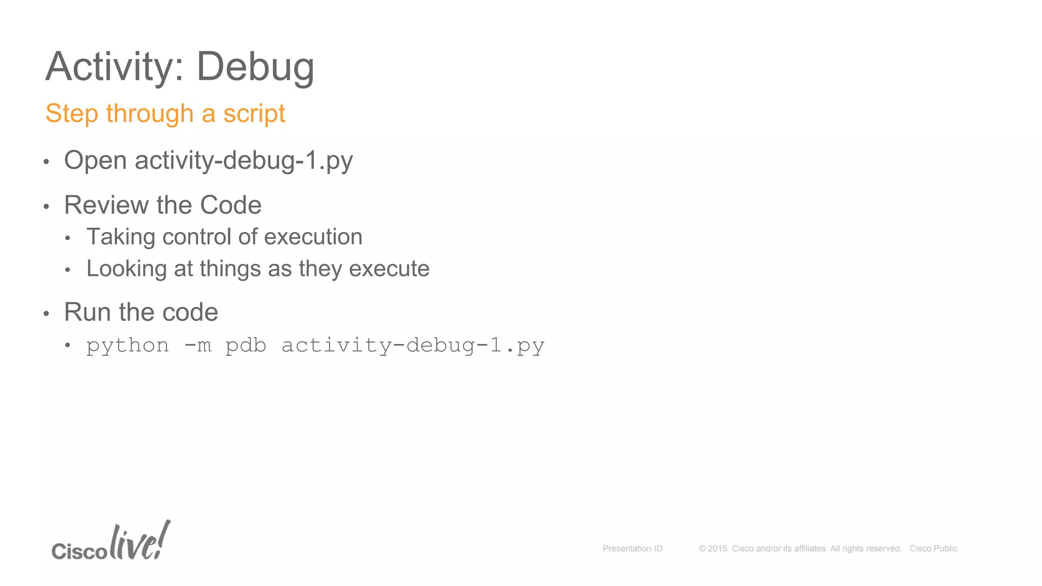 © 2015 Cisco and/or its affiliates. All rights reserved. Cisco PublicPresentation ID
Activity: Debug
•  Open activity-debug-1.py
•  Review the Code
•  Taking control of execution
•  Looking at things as they execute
•  Run the code
•  python -m pdb activity-debug-1.py
Step through a script
 