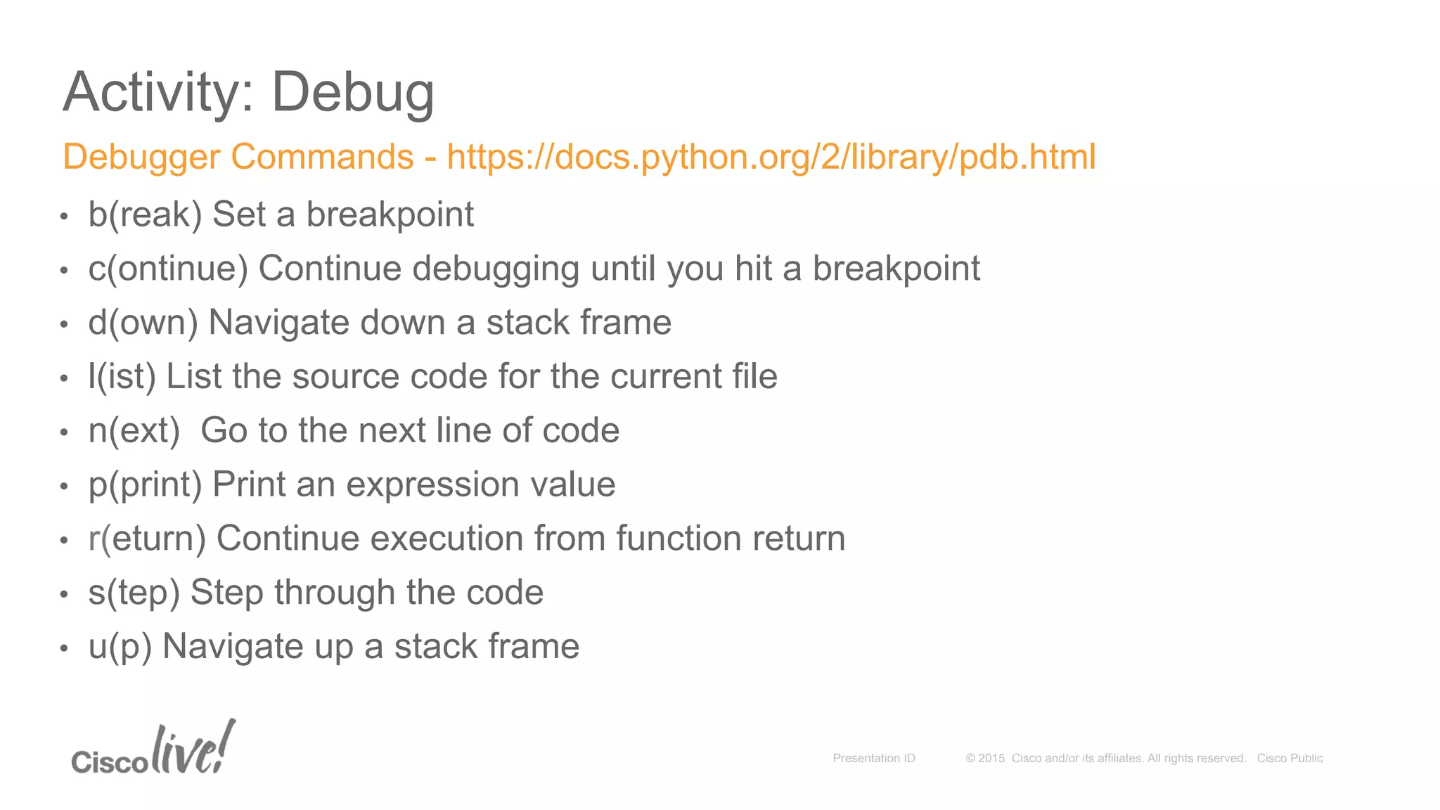 © 2015 Cisco and/or its affiliates. All rights reserved. Cisco PublicPresentation ID
Activity: Debug
•  b(reak) Set a breakpoint
•  c(ontinue) Continue debugging until you hit a breakpoint
•  d(own) Navigate down a stack frame
•  l(ist) List the source code for the current file
•  n(ext) Go to the next line of code
•  p(print) Print an expression value
•  r(eturn) Continue execution from function return
•  s(tep) Step through the code
•  u(p) Navigate up a stack frame
Debugger Commands - https://docs.python.org/2/library/pdb.html
 