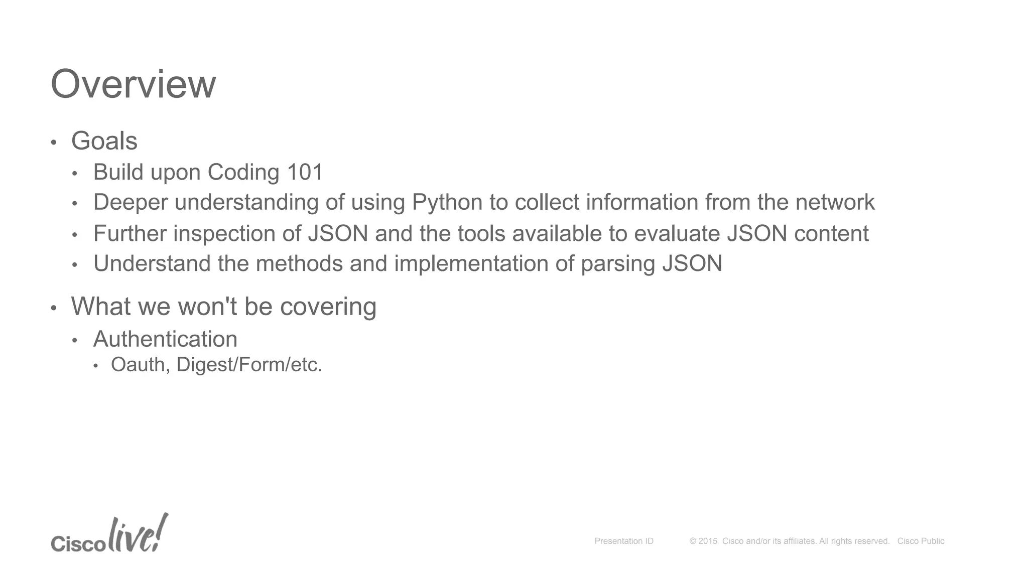 © 2015 Cisco and/or its affiliates. All rights reserved. Cisco PublicPresentation ID
Overview
•  Goals
•  Build upon Coding 101
•  Deeper understanding of using Python to collect information from the network
•  Further inspection of JSON and the tools available to evaluate JSON content
•  Understand the methods and implementation of parsing JSON
•  What we won't be covering
•  Authentication
•  Oauth, Digest/Form/etc.
 