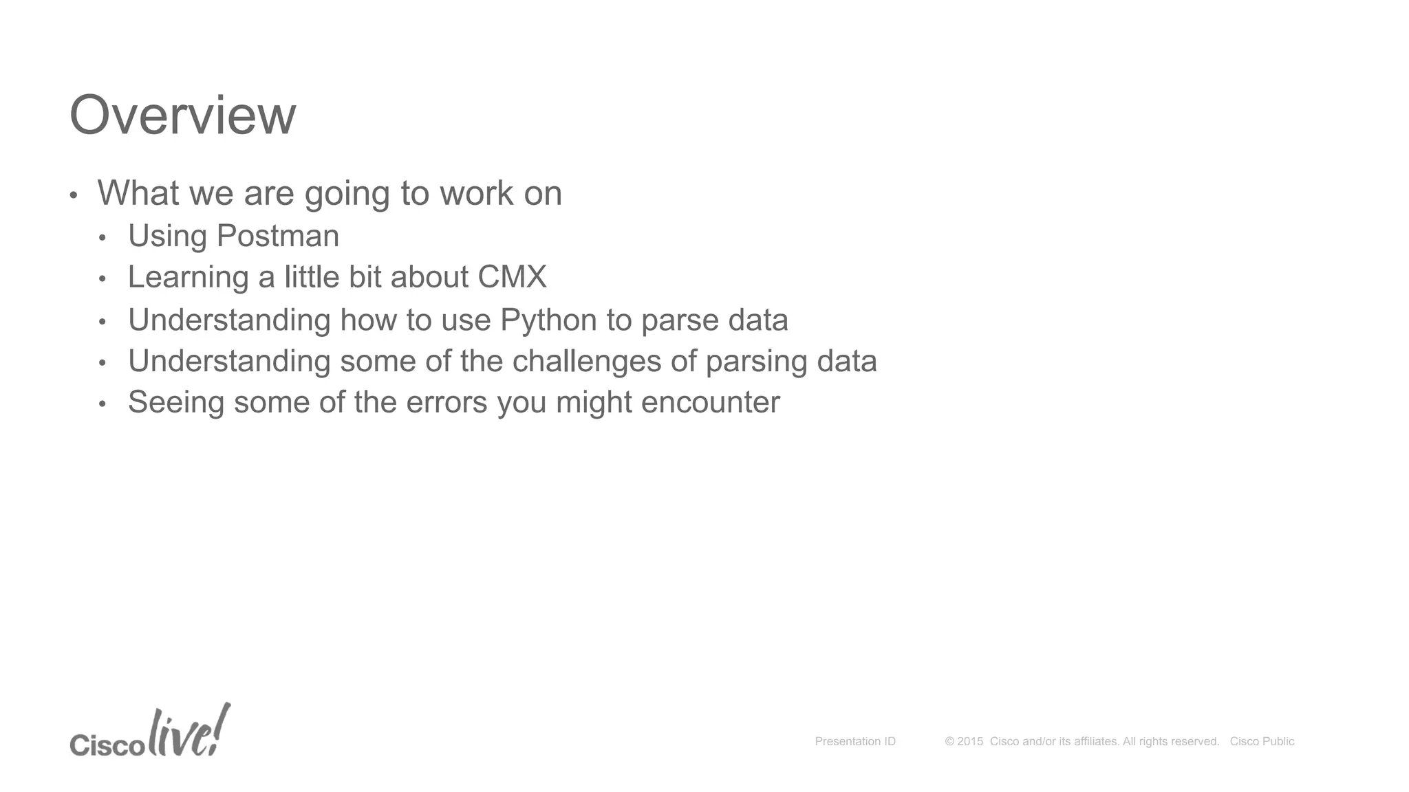 © 2015 Cisco and/or its affiliates. All rights reserved. Cisco PublicPresentation ID
Overview
•  What we are going to work on
•  Using Postman
•  Learning a little bit about CMX
•  Understanding how to use Python to parse data
•  Understanding some of the challenges of parsing data
•  Seeing some of the errors you might encounter
 