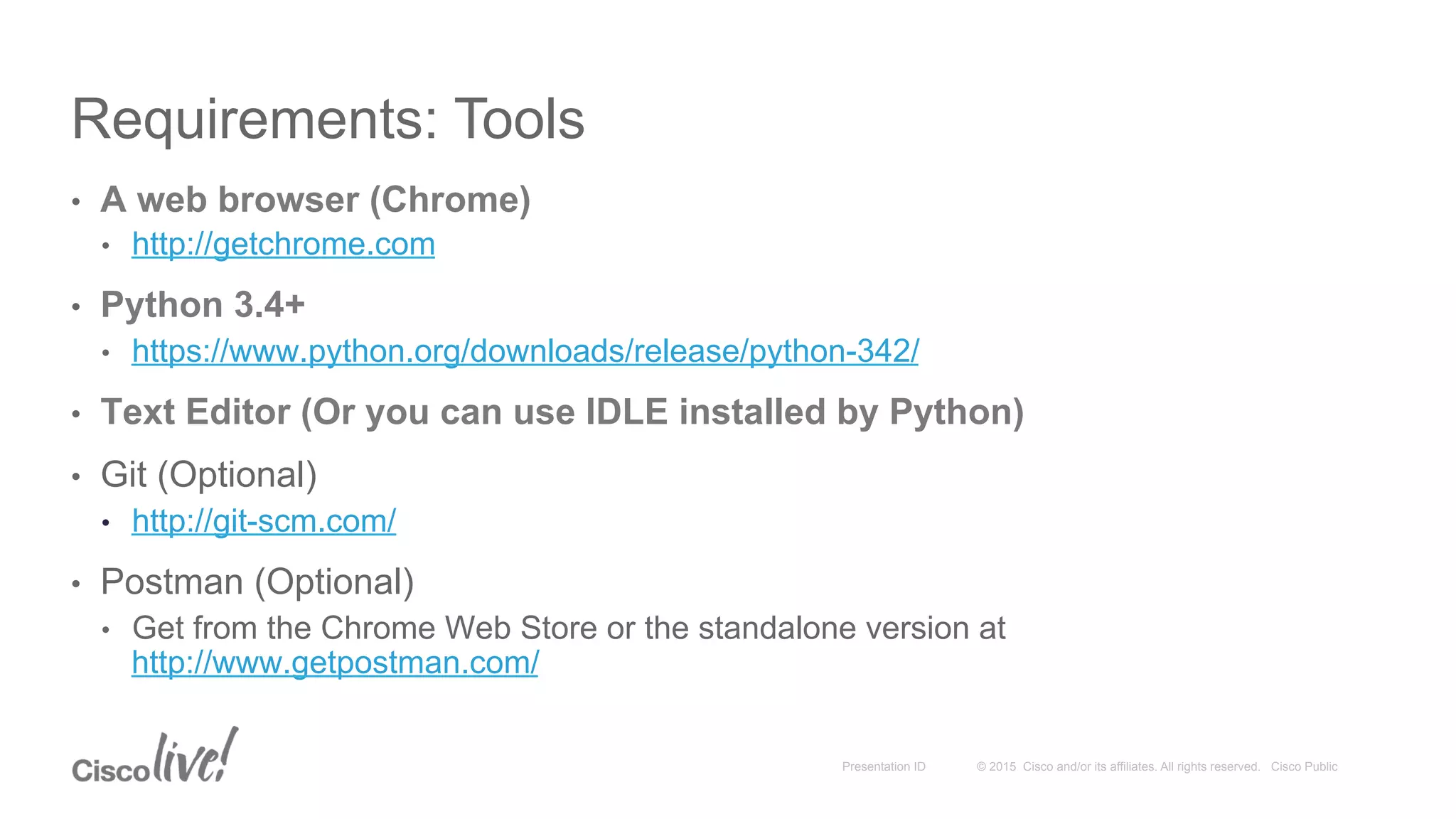 © 2015 Cisco and/or its affiliates. All rights reserved. Cisco PublicPresentation ID
Requirements: Tools
•  A web browser (Chrome)
•  http://getchrome.com
•  Python 3.4+
•  https://www.python.org/downloads/release/python-342/
•  Text Editor (Or you can use IDLE installed by Python)
•  Git (Optional)
•  http://git-scm.com/
•  Postman (Optional)
•  Get from the Chrome Web Store or the standalone version at
http://www.getpostman.com/
 