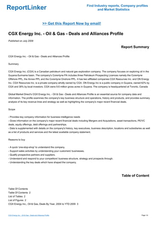 Find Industry reports, Company profiles
ReportLinker                                                                      and Market Statistics



                                               >> Get this Report Now by email!

CGX Energy Inc. - Oil & Gas - Deals and Alliances Profile
Published on July 2009

                                                                                                            Report Summary

CGX Energy Inc. - Oil & Gas - Deals and Alliances Profile


Summary


CGX Energy Inc. (CGX) is a Canadian petroleum and natural gas exploration company. The company focuses on exploring oil in the
Guyana-Suriname basin. The company's Corentyne PA includes three Petroleum Prospecting Licences namely the Corentyne
Offshore PPL, the Annex PPL and the Corentyne Onshore PPL. It has two affiliated companies CGX Resources Inc. and ON Energy
Inc. CGX Resources Inc. is a private company wholly owned by CGX. ON Energy Inc is a public company in Guyana, owned 62% by
CGX and 38% by local investors. CGX owns 9.6 million gross acres in Guyana. The company is headquartered at Toronto, Canada


Global Market Direct's CGX Energy Inc. - Oil & Gas - Deals and Alliances Profile is an essential source for company data and
information. The profile examines the company's key business structure and operations, history and products, and provides summary
analysis of its key revenue lines and strategy as well as highlighting the company's major recent financial deals.


Scope


- Provides key company information for business intelligence needs
- Gives information on the company's major recent financial deals including Mergers and Acquisitions, asset transactions, PE/VC
deals, equity offerings, debt offerings and partnerships.
- Data is supplemented with details on the company's history, key executives, business description, locations and subsidiaries as well
as a list of products and services and the latest available company statement.


Reasons to buy


- A quick 'one-stop-shop' to understand the company.
- Support sales activities by understanding your customers' businesses.
- Qualify prospective partners and suppliers.
- Understand and respond to your competitors' business structure, strategy and prospects through.
- Understanding the key deals which have shaped the company.




                                                                                                             Table of Content


Table Of Contents
Table Of Contents 2
List of Tables 2
List of Figures 2
CGX Energy Inc., Oil & Gas, Deals By Year, 2004 to YTD 2009 3



CGX Energy Inc. - Oil & Gas - Deals and Alliances Profile                                                                      Page 1/4
 