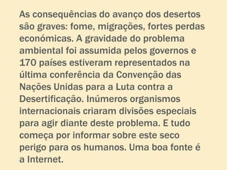 As consequências do avanço dos desertos
são graves: fome, migrações, fortes perdas
económicas. A gravidade do problema
ambiental foi assumida pelos governos e
170 países estiveram representados na
última conferência da Convenção das
Nações Unidas para a Luta contra a
Desertificação. Inúmeros organismos
internacionais criaram divisões especiais
para agir diante deste problema. E tudo
começa por informar sobre este seco
perigo para os humanos. Uma boa fonte é
a Internet.
 