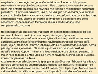 A agricultura e a criação de gado são actividades fundamentais para a
subsistência as populações da savana. Mas a agricultura necessita de bons
solos .No entanto os solos das savanas são frágeis e rapidamente se tornam
produtivos . A primeira natureza, isto é, aquela que não é criada pelo homem,
exerce notável influência sobre a agricultura, de conformidade com as técnicas
empregadas nela. Exemplos: custos de irrigação e de preparo dos solos
desérticos; inadequação da tecnologia diminui produtividade, não
compensando os custos.
Há certas plantas que apenas frutificam em determinadas estações do ano
como as frutas sazonais (ex.: morangos, pêssegos, figos, etc.).
Podemos distinguir, conforme as condições climáticas, dois tipos de culturas
agrícolas: as tropicais (predominantes na Zona Intertropical, como o café,
arroz, feijão, mandioca, mamão, abacaxi, etc.) e as temperadas (maçãs, peras,
pêssegos, uvas, oliveiras). Os climas quentes e chuvosos (tipo Af, na
classificação de Koppen) influem na biodiversidade das plantas, portanto há
maior variedade de plantas úteis ao homem na Zona Intertropical do que nas
Zonas Temperadas da Terra.
Atualmente, com a biotecnologia (pesquisas genéticas em laboratórios criando
clones e sementes) se criam produtos híbridos (ex: nectarina) e adaptam-se
plantas a climas distintos do seu habitat natural (ex.: trigo, soja). Mesmo assim,
a diversidade de cultivos temperados e tropicais é uma das razões naturais
 