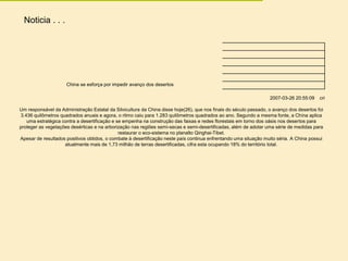 Noticia . . .
China se esforça por impedir avanço dos desertos
2007-03-26 20:55:09 cri
Um responsável da Administração Estatal da Silvicultura da China disse hoje(26), que nos finais do século passado, o avanço dos desertos foi
3.436 quilômetros quadrados anuais e agora, o ritmo caiu para 1.283 quilômetros quadrados ao ano. Segundo a mesma fonte, a China aplica
uma estratégica contra a desertificação e se empenha na construção das faixas e redes florestais em torno dos oásis nos desertos para
proteger as vegetações desérticas e na arborização nas regiões semi-secas e semi-desertificadas, além de adotar uma série de medidas para
restaurar o eco-sistema no planalto Qinghai-Tibet.
Apesar de resultados positivos obtidos, o combate à desertificação neste país continua enfrentando uma situação muito séria. A China possui
atualmente mais de 1,73 milhão de terras desertificadas, cifra esta ocupando 18% do território total.
 