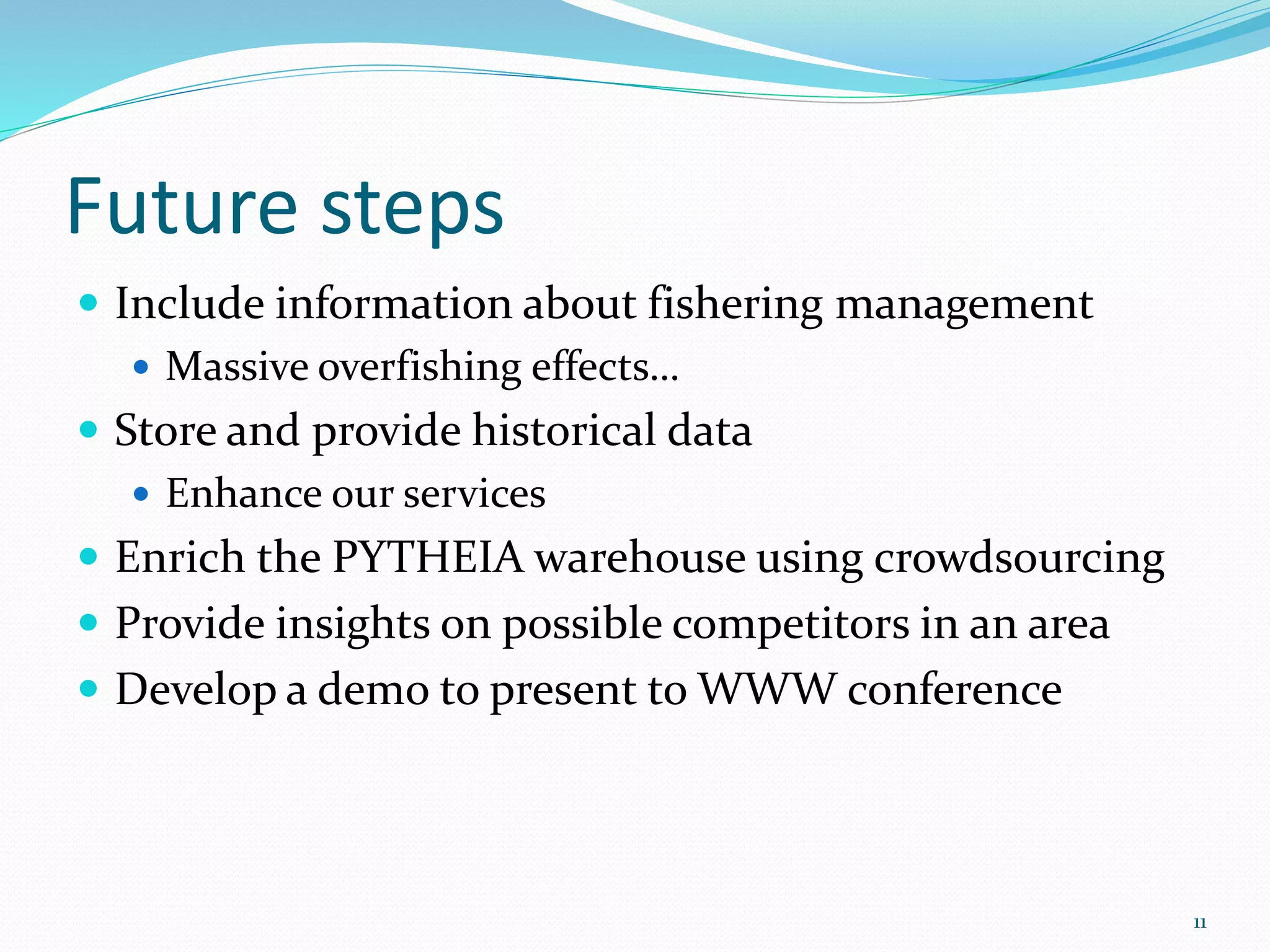Future steps 
 Include information about fishering management 
 Massive overfishing effects… 
 Store and provide historical data 
 Enhance our services 
 Enrich the PYTHEIA warehouse using crowdsourcing 
 Provide insights on possible competitors in an area 
 Develop a demo to present to WWW conference 
11 
 