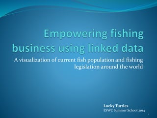 A visualization of current fish population and fishing 
legislation around the world 
Lucky Turtles 
ESWC Summer School 2014 
1 
 