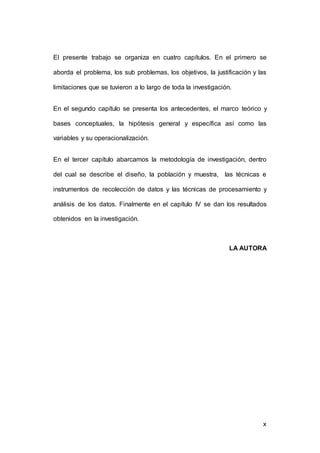 El presente trabajo se organiza en cuatro capítulos. En el primero se 
aborda el problema, los sub problemas, los objetivos, la justificación y las 
10 
limitaciones que se tuvieron a lo largo de toda la investigación. 
En el segundo capítulo se presenta los antecedentes, el marco teórico y 
bases conceptuales, la hipótesis general y específica así como las 
variables y su operacionalización. 
En el tercer capítulo abarcamos la metodología de investigación, dentro 
del cual se describe el diseño, la población y muestra, las técnicas e 
instrumentos de recolección de datos y las técnicas de procesamiento y 
análisis de los datos. Finalmente en el capítulo IV se dan los resultados 
obtenidos en la investigación. 
LA AUTORA 
x 
 