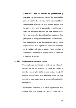  Satisfacción con el sistema de promociones y 
asensos: Las promociones o asensos dan la oportunidad 
para el crecimiento personal, mayor responsabilidad e 
incrementan el estatus social de la persona. En este rubro 
también es importante la percepción de justicia que se 
tenga con respecto a la política que sigue la organización. 
Tener una percepción de que la política seguida es clara, 
justa y libre de ambigüedades favorecerá la satisfacción. 
Los resultados de la falta de satisfacción pueden afectar 
la productividad de la organización y producir un deterioro 
en la calidad del entorno laboral. Puede disminuir el 
desempeño, incrementar el nivel de quejas, el ausentismo 
100 
o el cambio de empleo. 
2.2.2.2.3 Condiciones favorables de trabajo: 
A los empleados les interesa su ambiente de trabajo. Se 
interesan en que su ambiente de trabajo les permita el 
bienestar personal y les facilite el hacer un buen trabajo. Un 
ambiente físico cómodo y un adecuado diseño del lugar 
permitirá un mejor desempeño y favorecerá la satisfacción 
del empleado. 
Otro aspecto a considerar es la cultura organizacional de la 
empresa, todo ese sistema de valores, metas que es 
 