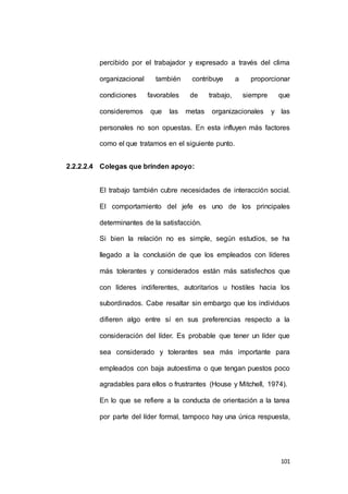 percibido por el trabajador y expresado a través del clima 
organizacional también contribuye a proporcionar 
condiciones favorables de trabajo, siempre que 
consideremos que las metas organizacionales y las 
personales no son opuestas. En esta influyen más factores 
101 
como el que tratamos en el siguiente punto. 
2.2.2.2.4 Colegas que brinden apoyo: 
El trabajo también cubre necesidades de interacción social. 
El comportamiento del jefe es uno de los principales 
determinantes de la satisfacción. 
Si bien la relación no es simple, según estudios, se ha 
llegado a la conclusión de que los empleados con líderes 
más tolerantes y considerados están más satisfechos que 
con líderes indiferentes, autoritarios u hostiles hacia los 
subordinados. Cabe resaltar sin embargo que los individuos 
difieren algo entre sí en sus preferencias respecto a la 
consideración del líder. Es probable que tener un líder que 
sea considerado y tolerantes sea más importante para 
empleados con baja autoestima o que tengan puestos poco 
agradables para ellos o frustrantes (House y Mitchell, 1974). 
En lo que se refiere a la conducta de orientación a la tarea 
por parte del líder formal, tampoco hay una única respuesta, 
 
