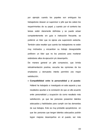 por ejemplo cuando los papeles son ambiguos los 
trabajadores desean un supervisor o jefe que les calare los 
requerimientos de su papel, y cuando por el contrario las 
tareas están claramente definidas y se puede actuar 
competentemente sin guía e instrucción frecuente, se 
preferirá un líder que no ejerza una supervisión estrecha. 
También cabe resaltar que cuando los trabajadores no están 
muy motivados y encuentran su trabajo desagradable 
prefieren un líder que no los presione para mantener 
102 
estándares altos de ejecución y/o desempeño. 
De manera general un jefe compresivo, que brinda 
retroalimentación positiva, escucha las opiniones de los 
empleados y demuestra interés permitirá una mayor 
satisfacción. 
 Compatibilidad entre la personalidad y el puesto: 
Holland ha trabajado e investigado en este aspecto y sus 
resultados apuntan a la conclusión de que un alto acuerdo 
entre personalidad y ocupación da como resultado más 
satisfacción, ya que las personas poseerían talentos 
adecuados y habilidades para cumplir con las demandas 
de sus trabajos. Esto es muy probable apoyándonos en 
que las personas que tengan talentos adecuados podrán 
lograr mejores desempeños en el puesto, ser más 
 