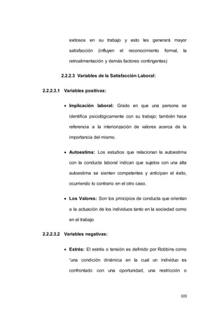 exitosos en su trabajo y esto les generará mayor 
satisfacción (influyen el reconocimiento formal, la 
103 
retroalimentación y demás factores contingentes) 
2.2.2.3 Variables de la Satisfacción Laboral: 
2.2.2.3.1 Variables positivas: 
 Implicación laboral: Grado en que una persona se 
identifica psicológicamente con su trabajo; también hace 
referencia a la interiorización de valores acerca de la 
importancia del mismo. 
 Autoestima: Los estudios que relacionan la autoestima 
con la conducta laboral indican que sujetos con una alta 
autoestima se sienten competentes y anticipan el éxito, 
ocurriendo lo contrario en el otro caso. 
 Los Valores: Son los principios de conducta que orientan 
a la actuación de los individuos tanto en la sociedad como 
en el trabajo 
2.2.2.3.2 Variables negativas: 
 Estrés: El estrés o tensión es definido por Robbins como 
“una condición dinámica en la cual un individuo es 
confrontado con una oportunidad, una restricción o 
 