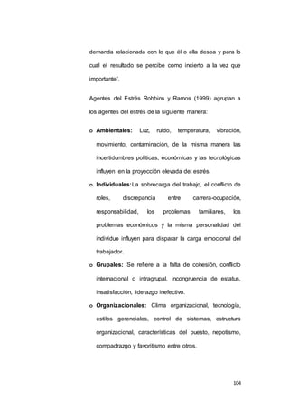 demanda relacionada con lo que él o ella desea y para lo 
cual el resultado se percibe como incierto a la vez que 
104 
importante”. 
Agentes del Estrés Robbins y Ramos (1999) agrupan a 
los agentes del estrés de la siguiente manera: 
o Ambientales: Luz, ruido, temperatura, vibración, 
movimiento, contaminación, de la misma manera las 
incertidumbres políticas, económicas y las tecnológicas 
influyen en la proyección elevada del estrés. 
o Individuales:La sobrecarga del trabajo, el conflicto de 
roles, discrepancia entre carrera-ocupación, 
responsabilidad, los problemas familiares, los 
problemas económicos y la misma personalidad del 
individuo influyen para disparar la carga emocional del 
trabajador. 
o Grupales: Se refiere a la falta de cohesión, conflicto 
internacional o intragrupal, incongruencia de estatus, 
insatisfacción, liderazgo inefectivo. 
o Organizacionales: Clima organizacional, tecnología, 
estilos gerenciales, control de sistemas, estructura 
organizacional, características del puesto, nepotismo, 
compadrazgo y favoritismo entre otros. 
 