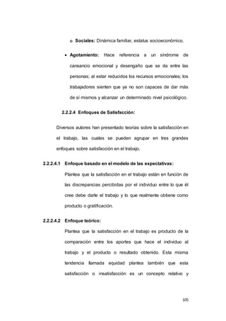 o Sociales: Dinámica familiar, estatus socioeconómico. 
 Agotamiento: Hace referencia a un síndrome de 
cansancio emocional y desengaño que se da entre las 
personas; al estar reducidos los recursos emocionales; los 
trabajadores sienten que ya no son capaces de dar más 
de sí mismos y alcanzar un determinado nivel psicológico. 
105 
2.2.2.4 Enfoques de Satisfacción: 
Diversos autores han presentado teorías sobre la satisfacción en 
el trabajo, las cuales se pueden agrupar en tres grandes 
enfoques sobre satisfacción en el trabajo. 
2.2.2.4.1 Enfoque basado en el modelo de las expectativas: 
Plantea que la satisfacción en el trabajo están en función de 
las discrepancias percibidas por el individuo entre lo que él 
cree debe darle el trabajo y lo que realmente obtiene como 
producto o gratificación. 
2.2.2.4.2 Enfoque teórico: 
Plantea que la satisfacción en el trabajo es producto de la 
comparación entre los aportes que hace el individuo al 
trabajo y el producto o resultado obtenido. Esta misma 
tendencia llamada equidad plantea también que esta 
satisfacción o insatisfacción es un concepto relativo y 
 