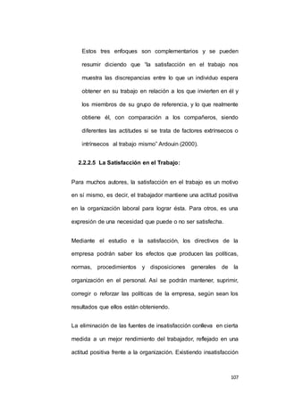 Estos tres enfoques son complementarios y se pueden 
resumir diciendo que “la satisfacción en el trabajo nos 
muestra las discrepancias entre lo que un individuo espera 
obtener en su trabajo en relación a los que invierten en él y 
los miembros de su grupo de referencia, y lo que realmente 
obtiene él, con comparación a los compañeros, siendo 
diferentes las actitudes si se trata de factores extrínsecos o 
107 
intrínsecos al trabajo mismo” Ardouin (2000). 
2.2.2.5 La Satisfacción en el Trabajo: 
Para muchos autores, la satisfacción en el trabajo es un motivo 
en sí mismo, es decir, el trabajador mantiene una actitud positiva 
en la organización laboral para lograr ésta. Para otros, es una 
expresión de una necesidad que puede o no ser satisfecha. 
Mediante el estudio e la satisfacción, los directivos de la 
empresa podrán saber los efectos que producen las políticas, 
normas, procedimientos y disposiciones generales de la 
organización en el personal. Así se podrán mantener, suprimir, 
corregir o reforzar las políticas de la empresa, según sean los 
resultados que ellos están obteniendo. 
La eliminación de las fuentes de insatisfacción conlleva en cierta 
medida a un mejor rendimiento del trabajador, reflejado en una 
actitud positiva frente a la organización. Existiendo insatisfacción 
 