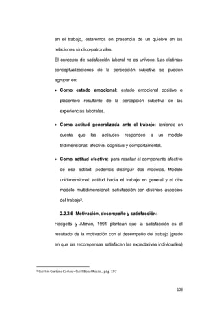 en el trabajo, estaremos en presencia de un quiebre en las 
108 
relaciones síndico-patronales. 
El concepto de satisfacción laboral no es unívoco. Las distintas 
conceptualizaciones de la percepción subjetiva se pueden 
agrupar en: 
 Como estado emocional: estado emocional positivo o 
placentero resultante de la percepción subjetiva de las 
experiencias laborales. 
 Como actitud generalizada ante el trabajo: teniendo en 
cuenta que las actitudes responden a un modelo 
tridimensional: afectiva, cognitiva y comportamental. 
 Como actitud efectiva: para resaltar el componente afectivo 
de esa actitud, podemos distinguir dos modelos. Modelo 
unidimensional: actitud hacia el trabajo en general y el otro 
modelo multidimensional: satisfacción con distintos aspectos 
del trabajo5. 
2.2.2.6 Motivación, desempeño y satisfacción: 
Hodgetts y Altman, 1991 plantean que la satisfacción es el 
resultado de la motivación con el desempeño del trabajo (grado 
en que las recompensas satisfacen las expectativas individuales) 
5 Guillén Gestoso Carlos – Guill Bozal Rocío… pág. 197 
 