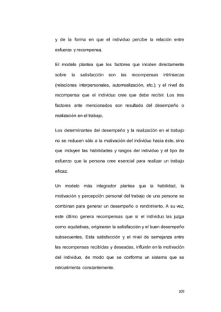 y de la forma en que el individuo percibe la relación entre 
109 
esfuerzo y recompensa. 
El modelo plantea que los factores que inciden directamente 
sobre la satisfacción son las recompensas intrínsecas 
(relaciones interpersonales, autorrealización, etc.); y el nivel de 
recompensa que el individuo cree que debe recibir. Los tres 
factores ante mencionados son resultado del desempeño o 
realización en el trabajo. 
Los determinantes del desempeño y la realización en el trabajo 
no se reducen sólo a la motivación del individuo hacia éste, sino 
que incluyen las habilidades y rasgos del individuo y el tipo de 
esfuerzo que la persona cree esencial para realizar un trabajo 
eficaz. 
Un modelo más integrador plantea que la habilidad, la 
motivación y percepción personal del trabajo de una persona se 
combinan para generar un desempeño o rendimiento. A su vez, 
este último genera recompensas que si el individuo las juzga 
como equitativas, originaran la satisfacción y el buen desempeño 
subsecuentes. Esta satisfacción y el nivel de semejanza entre 
las recompensas recibidas y deseadas, influirán en la motivación 
del individuo, de modo que se conforma un sistema que se 
retroalimenta constantemente. 
 