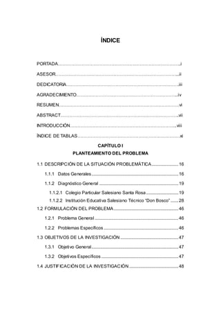 11 
ÍNDICE 
PORTADA………………………………………………………………………..i 
ASESOR………………………………………………………………………...ii 
DEDICATORIA………………………………………………………………….iii 
AGRADECIMIENTO…………………………………………………………...iv 
RESUMEN………………………………………………………………………vi 
ABSTRACT……………………………………………………………………..vii 
INTRODUCCIÓN……………………………………………………………...viii 
ÍNDICE DE TABLAS……………………………………………………………xi 
CAPÍTULO I 
PLANTEAMIENTO DEL PROBLEMA 
1.1 DESCRIPCIÓN DE LA SITUACIÓN PROBLEMÁTICA ........................ 16 
1.1.1 Datos Generales.............................................................................. 16 
1.1.2 Diagnóstico General ....................................................................... 19 
1.1.2.1 Colegio Particular Salesiano Santa Rosa............................. 19 
1.1.2.2 Institución Educati va Salesiano Técnico “Don Bosco” ....... 28 
1.2 FORMULACIÓN DEL PROBLEMA .......................................................... 46 
1.2.1 Problema General ........................................................................... 46 
1.2.2 Problemas Específicos ................................................................... 46 
1.3 OBJETIVOS DE LA INVESTIGACIÓN .................................................... 47 
1.3.1 Objetivo General.............................................................................. 47 
1.3.2 Objetivos Específicos ..................................................................... 47 
1.4 JUSTIFICACIÓN DE LA INVESTIGACIÓN ............................................ 48 
 