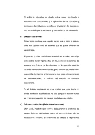 El ambiente educativo es donde cobra mayor significado e 
importancia el conocimiento y la aplicación de los conceptos y 
técnicas de la motivación, no solo por el volumen del magisterio, 
sino sobre todo por la naturaleza y trascendencia de su servicio. 
111 
b) Enfoque tradicional: 
Dicha teoría sostiene que cuanto mayor sea el pago o salario, 
tanto más grande será el esfuerzo que se puede obtener del 
subordinado. 
Al parecer, por las condiciones económicas actuales, esta viaje 
teoría cobra mayor vigencia hoy en día, dado que la carencia de 
recursos económicos de los docentes no les permite solventar 
sus más elementales necesidades; pero también se puede inferir 
su pérdida de vigencia al demostrarse que pese a incrementarse 
las remuneraciones, la calidad del servicio se mantiene 
estacionaria. 
En el ámbito magisterial es muy posible que esta teoría no 
brinde resultados significativos, no sólo porque el maestro nunca 
fue ni será remunerado de manera equitativa a su misión. 
c) Enfoque conductista (Relaciones humanas): 
Elton Mayo, Roetlisberger y otros, descubrieron la existencia de 
nuevos factores motivadores como el reconocimiento de las 
necesidades sociales, el sentimiento de utilidad e importancia 
 