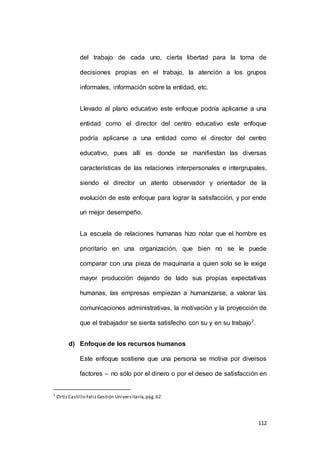 del trabajo de cada uno, cierta libertad para la toma de 
decisiones propias en el trabajo, la atención a los grupos 
112 
informales, información sobre la entidad, etc. 
Llevado al plano educativo este enfoque podría aplicarse a una 
entidad como el director del centro educativo este enfoque 
podría aplicarse a una entidad como el director del centro 
educativo, pues allí es donde se manifiestan las diversas 
características de las relaciones interpersonales e intergrupales, 
siendo el director un atento observador y orientador de la 
evolución de este enfoque para lograr la satisfacción, y por ende 
un mejor desempeño. 
La escuela de relaciones humanas hizo notar que el hombre es 
prioritario en una organización, que bien no se le puede 
comparar con una pieza de maquinaria a quien solo se le exige 
mayor producción dejando de lado sus propias expectativas 
humanas, las empresas empiezan a humanizarse, a valorar las 
comunicaciones administrativas, la motivación y la proyección de 
que el trabajador se sienta satisfecho con su y en su trabajo7. 
d) Enfoque de los recursos humanos 
Este enfoque sostiene que una persona se motiva por diversos 
factores – no sólo por el dinero o por el deseo de satisfacción en 
7 Ortiz Castillo Feliz Gestión Universitaria, pág. 62 
 