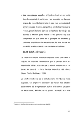 Las necesidades sociales; el hombre siendo un ser social 
tiene la necesidad de pertenecer y ser aceptado por diversos 
grupos. La necesidad dominante de este nivel se manifestará 
en la búsqueda de amor, compañía y amistad con los que lo 
rodean, preferentemente con sus compañeros de trabajo. De 
acuerdo a Maslow, para motivar a una persona hay que 
comprender en que parte de la jerarquía se encuentra y 
centrarse en satisfacer las necesidades del nivel en que se 
114 
encuentra en ese momento o de los niveles superiores8. 
2.2.2.8 Satisfacción laboral: 
La satisfacción laboral podemos considerar como “una actitud o 
conjunto de actitudes desarrolladas por la persona hacia su 
situación de trabajo; actitudes que pueden ir referidas hacia el 
trabajo en general o hacia facetas específicas del mismo 
(Bravo, Peiró y Rodríguez, 1996). 
La satisfacción laboral es la actitud general del individuo hacia 
su puesto. Los empleados satisfechos se inclinan más a hablar 
positivamente de la organización, ayudas a los demás y superar 
las expectativas normales de su puesto. Asimismo son más 
8Robbins P. Stephen, Comportamiento organizacional, pág. 165 
 