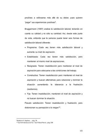 proclives a esforzarse más allá de su deber, pues quieren 
115 
“pagar” sus experiencias positivas9. 
Bruggermann (1997) analiza la satisfacción laboral, teniendo en 
cuenta su calidad y no sólo su cantidad. Así, desde este punto 
de vista, entiende que la persona puede tener seis formas de 
satisfacción laboral diferente: 
 Progresiva: Cada vez tienen más satisfacción laboral y 
aumenta su nivel de aspiración. 
 Estabilizada: Cada vez tienen más satisfacción, pero 
mantienen el mismo nivel de aspiraciones. 
 Resignada: Tienen insatisfacción pero mantienen el nivel de 
aspiración para adecuarse a las condiciones del trabajo. 
 Constructiva: Tienen insatisfacción pero mantienen el nivel de 
aspiración y buscan alternativas para solucionar y dominar la 
situación aumentando la tolerancia a la frustración 
(resiliencia). 
 Fija: Tienen insatisfacción, mantienen el nivel de aspiración y 
no buscan dominar la situación. 
Pseudo satisfacción: Tienen insatisfacción y frustración, pero 
distorsionan su percepción o lo niegan10. 
9Robbins P. Stephen … pág. 78 
10 Guillén Gestoso Carlos – Guill Bozal Rocío…pág. 198 
 
