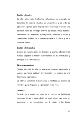 117 
Gestión educativa 
Se refiere a los niveles de eficiencia y eficacia con que se cumplen las 
demandas del sistema educativo, las universidades y los centro de 
educación superior, como organizaciones dinámicas requieren: una 
definición clara de liderazgo, sistema de trabajo, metas trazadas, 
mecanismos de evaluación, autorregulación, monitoreo y control y 
conocimiento profundo de la calidad de servicio a ofrecer y de la 
población a servir. 
Gestión administrativa 
Significa las maneras como los directores o gerentes administrativos 
manejan aspectos o factores fundamentales de la normatividad y 
principios de la administración. 
Clima organizacional 
Significa el modo de vida, un sistema de creencias expectativas y 
valores, una forma particular de interacción y de relación de una 
determinada organización. 
Se refiere a un sistema de significados compartidos que ostentan los 
miembros que distinguen a la organización de las otras. 
Liderazgo 
Consiste en la puesta en juego de un conjunto de habilidades 
personales (innata y desarrollada) de quien dirige, para crear un 
sentimiento y un compromiso con la misión y las tareas 
 