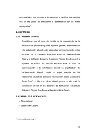 empresariales, que impulsen a las personas a movilizar sus energías 
con un alto grado de entusiasmo e identificación con las metas 
118 
perseguidas13. 
2.4 HIPÓTESIS 
2.4.1 Hipótesis General: 
Considérese que el punto de partida de la metodología fue la 
necesidad de probar la siguiente hipótesis general: “El clima laboral 
y la satisfacción laboral están asociados significativamente en los 
docentes de la Institución Educativa Particular SalesianoSanta 
Rosa y la Institución Educativa Salesiano Técnico Don Bosco”.Y la 
hipótesis específica: “La relación existente entre el factor de 
autorrealización y la satisfacción laboral es significativa”, “El 
involucramiento laboral cumple un papel esencial en las 
Instituciones Educativas Salesiano Técnico Don Bosco y Salesiano 
Santa Rosa”, y “Un buen clima laboral genera un alto nivel de 
satisfacción laboral en los docentes de Instituciones Educativas 
Salesiano Técnico Don Bosco y Salesiano Santa Rosa”. 
2.5 VARIABLES E INDICADORES 
 Clima Laboral 
 Satisfacción Laboral 
13 Palomino Kúnupaz ---pág. 74 
 