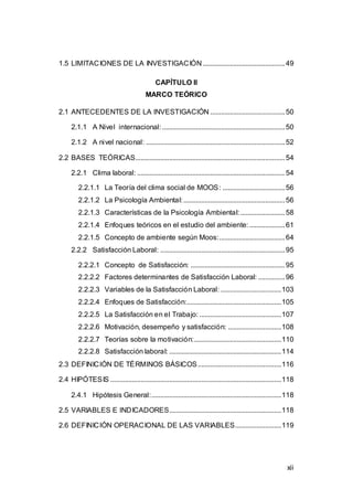 1.5 LIMITACIONES DE LA INVESTIGACIÓN .............................................. 49 
12 
CAPÍTULO II 
MARCO TEÓRICO 
2.1 ANTECEDENTES DE LA INVESTIGACIÓN .......................................... 50 
2.1.1 A Nivel internacional: ..................................................................... 50 
2.1.2 A nivel nacional: .............................................................................. 52 
2.2 BASES TEÓRICAS.................................................................................... 54 
2.2.1 Clima laboral: ................................................................................... 54 
2.2.1.1 La Teoría del clima social de MOOS: ................................... 56 
2.2.1.2 La Psicología Ambiental: ......................................................... 56 
2.2.1.3 Características de la Psicología Ambiental: ......................... 58 
2.2.1.4 Enfoques teóricos en el estudio del ambiente: .................... 61 
2.2.1.5 Concepto de ambiente según Moos:..................................... 64 
2.2.2 Satisfacción Laboral: ...................................................................... 95 
2.2.2.1 Concepto de Satisfacción: ..................................................... 95 
2.2.2.2 Factores determinantes de Satisfacción Laboral: ............... 96 
2.2.2.3 Variables de la Satisfacción Laboral: .................................. 103 
2.2.2.4 Enfoques de Satisfacción:..................................................... 105 
2.2.2.5 La Satisfacción en el Trabajo: .............................................. 107 
2.2.2.6 Motivación, desempeño y satisfacción: .............................. 108 
2.2.2.7 Teorías sobre la motivación:................................................. 110 
2.2.2.8 Satisfacción laboral: ............................................................... 114 
2.3 DEFINICIÓN DE TÉRMINOS BÁSICOS............................................... 116 
2.4 HIPÓTESIS ................................................................................................ 118 
2.4.1 Hipótesis General:......................................................................... 118 
2.5 VARIABLES E INDICADORES............................................................... 118 
2.6 DEFINICIÓN OPERACIONAL DE LAS VARIABLES .......................... 119 
xii 
 