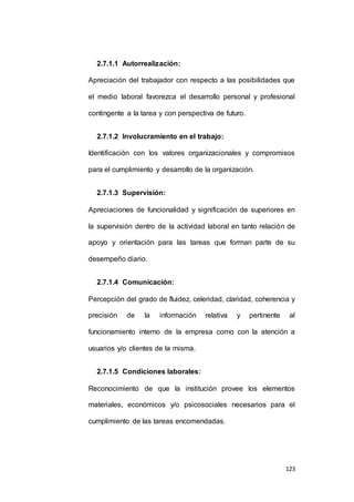123 
2.7.1.1 Autorrealización: 
Apreciación del trabajador con respecto a las posibilidades que 
el medio laboral favorezca el desarrollo personal y profesional 
contingente a la tarea y con perspectiva de futuro. 
2.7.1.2 Involucramiento en el trabajo: 
Identificación con los valores organizacionales y compromisos 
para el cumplimiento y desarrollo de la organización. 
2.7.1.3 Supervisión: 
Apreciaciones de funcionalidad y significación de superiores en 
la supervisión dentro de la actividad laboral en tanto relación de 
apoyo y orientación para las tareas que forman parte de su 
desempeño diario. 
2.7.1.4 Comunicación: 
Percepción del grado de fluidez, celeridad, claridad, coherencia y 
precisión de la información relativa y pertinente al 
funcionamiento interno de la empresa como con la atención a 
usuarios y/o clientes de la misma. 
2.7.1.5 Condiciones laborales: 
Reconocimiento de que la institución provee los elementos 
materiales, económicos y/o psicosociales necesarios para el 
cumplimiento de las tareas encomendadas. 
 