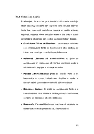 124 
2.7.2 Satisfacción laboral: 
Es el conjunto de actitudes generales del individuo hacia su trabajo. 
Quién está muy satisfecho con su puesto tiene actitudes positivas 
hacia éste, quién está insatisfecho, muestra en cambio actitudes 
negativas. Depende mucho del grado hasta el cual tanto el puesto 
como todo lo relacionado con él cubra sus necesidades y deseos. 
 Condiciones Físicas y/o Materiales: Los elementos materiales 
o de infraestructura donde se desenvuelve la labor cotidiana de 
trabajo y se constituye como facilitador de la misma. 
 Beneficios Laborales y/o Remunerativos: El grado de 
complacencia en relación con el incentivo económico regular o 
adicional como pago por la labor que se realiza. 
 Políticas Administrativas:El grado de acuerdo frente a los 
lineamientos o normas institucionales dirigidas a regular la 
relación laboral y asociada directamente con el trabajador. 
 Relaciones Sociales: El grado de complacencia frente a la 
interrelación con otros miembros de la organización con quien se 
comparte las actividades laborales cotidianas. 
 Desempeño Personal:Oportunidad que tiene el trabajador de 
realizar actividades significativas a su autorrealización. 
 