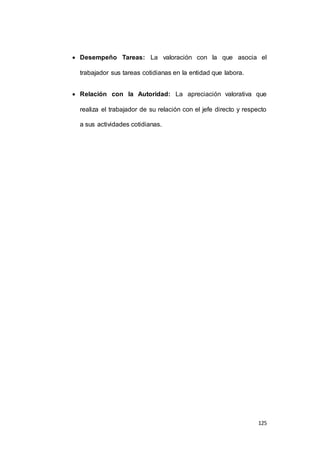  Desempeño Tareas: La valoración con la que asocia el 
125 
trabajador sus tareas cotidianas en la entidad que labora. 
 Relación con la Autoridad: La apreciación valorativa que 
realiza el trabajador de su relación con el jefe directo y respecto 
a sus actividades cotidianas. 
 