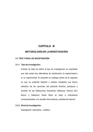 126 
CAPÍTULO III 
METODOLOGÍA DE LA INVESTIGACIÓN 
3.1 TIPO Y NIVEL DE INVESTIGACIÓN 
3.1.1 Tipo de investigación: 
Cuando se trata de definir el tipo de investigación es importante 
que sólo existe dos alternativas de clasificación: la experimental y 
la no experimental. El presente se cataloga dentro de la segunda 
ya que se pretende detectar y analizar resultados que fueron 
extraídos de las opiniones del personal directivo, jerárquico y 
docente de las Instituciones Educativas Salesiano Técnico Don 
Bosco y Salesiano Santa Rosa en base a indicadores 
correspondientes a la variable clima laboral y satisfacción laboral. 
3.1.2 Nivel de investigación: 
Investigación descriptiva - analítica 
 