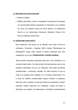 127 
3.2 MÉTODOS DE INVESTIGACIÓN 
 Método Científico 
 Método Descriptivo, pues la investigación se propone la búsqueda 
de conocimientos teóricos recogiendo la información de la realidad 
así como se presenta acerca del clima laboral y la satisfacción 
laboral en las Instituciones Educativas Salesiano Técnico Don 
Bosco y Salesiano Santa Rosa. 
3.3 DISEÑO METODOLÓGICO 
Para laselección del diseño se ha utilizado como base el libro de 
Hernández, Fernández y Baptista (2001) titulado “Metodología de 
Investigación” Según estos autores el diseño adecuado para esta 
investigación es de tipo TRANSVERSAL CORRELACIONAL. 
“Estos diseños describen relaciones entre dos o más variables en un 
momento determinado. Se trata también de descripciones, pero no de 
variables individuales sino de sus relaciones, sean éstas puramente 
correlacionales o relaciones causales. En estos diseños lo que se 
mide es la relación entre variables en un momento determinado. Por 
lo tanto los diseños correlacionales pueden limitarse a establecer 
relaciones entre variables sin precisar sentido de causalidad o pueden 
pretender analizar relaciones de causalidad. Cuando se limitan a 
relaciones no causales, se fundamentan en hipótesis correlacionalesy 
 