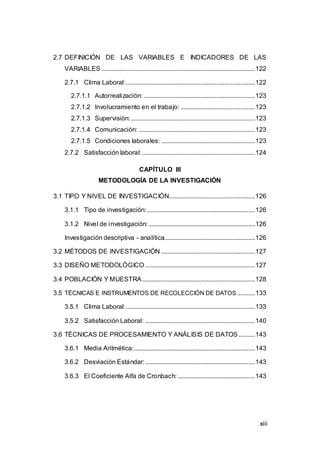 2.7 DEFINICIÓN DE LAS VARIABLES E INDICADORES DE LAS 
VARIABLES ............................................................................................... 122 
2.7.1 Clima Laboral: ................................................................................ 122 
2.7.1.1 Autorrealización: ..................................................................... 123 
2.7.1.2 Involucramiento en el trabajo: .............................................. 123 
2.7.1.3 Supervisión: ............................................................................. 123 
2.7.1.4 Comunicación: ........................................................................ 123 
2.7.1.5 Condiciones laborales: .......................................................... 123 
2.7.2 Satisfacción laboral: ...................................................................... 124 
13 
CAPÍTULO III 
METODOLOGÍA DE LA INVESTIGACIÓN 
3.1 TIPO Y NIVEL DE INVESTIGACIÓN..................................................... 126 
3.1.1 Tipo de investigación: ................................................................... 126 
3.1.2 Nivel de investigación: .................................................................. 126 
Investigación descriptiva - analítica........................................................ 126 
3.2 MÉTODOS DE INVESTIGACIÓN .......................................................... 127 
3.3 DISEÑO METODOLÓGICO .................................................................... 127 
3.4 POBLACIÓN Y MUESTRA ...................................................................... 128 
3.5 TÉCNICAS E INSTRUMENTOS DE RECOLECCIÓN DE DATOS ........... 133 
3.5.1 Clima Laboral: ................................................................................ 133 
3.5.2 Satisfacción Laboral: .................................................................... 140 
3.6 TÉCNICAS DE PROCESAMIENTO Y ANÁLISIS DE DATOS .......... 143 
3.6.1 Media Aritmética:........................................................................... 143 
3.6.2 Desviación Estándar: .................................................................... 143 
3.6.3 El Coeficiente Alfa de Cronbach: ................................................ 143 
xiii 
 